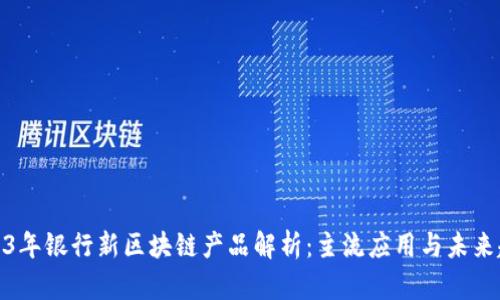 2023年银行新区块链产品解析:主流应用与未来趋势