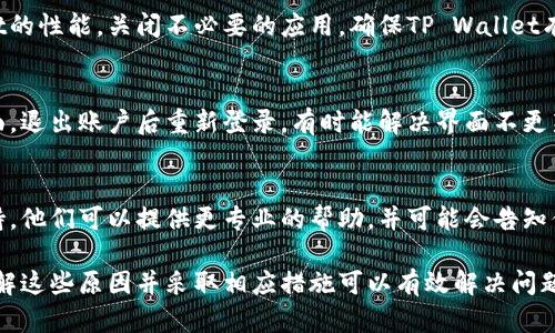 当使用TP Wallet（多链钱包）时，用户有时会遇到界面不刷新的问题。以下是一些可能导致这个问题的原因以及解决方案。

1. 网络连接问题
首先，确保你的互联网连接稳定。如果信号不佳，可能会导致钱包界面无法即时更新。尝试切换到更稳定的Wi-Fi网络，或者重启你的网络设备。

2. 应用程序缓存
TP Wallet可能会由于缓存问题而导致界面不刷新。尝试清除应用的缓存，步骤如下：
ul
    li在设备的设置中找到应用管理。/li
    li找到TP Wallet，点击进入。/li
    li选择“清除缓存”选项。/li
/ul
清除缓存后，重新启动应用程序，检查界面是否恢复正常。

3. 应用程序更新
确保你正在使用TP Wallet的最新版本。开发者可能已经发布了对界面刷新问题的修复。在应用商店（如App Store或Google Play）中检查是否有可用更新。如果有，请及时更新。

4. 系统问题
有时候，操作系统本身的问题也可能导致应用程序运行不稳定。尝试重启你的设备，这样可以清除暂时的系统故障，可能会解决问题。

5. 后台进程干扰
如果你的设备上运行了大量后台应用程序，可能会影响TP Wallet的性能。关闭不必要的应用，确保TP Wallet有足够的资源进行运行。

6. 重新登录账户
在某些情况下，重新登录你的TP Wallet账户可能有助于刷新界面。退出账户后重新登录，有时能解决界面不更新的问题。

7. 聯繫客服
如果以上方法都无法解决问题，建议你联系TP Wallet的客服支持。他们可以提供更专业的帮助，并可能会告知你是否有其他用户也遇到了相同的问题。

总的来说，TP Wallet界面不刷新的问题可能由多个因素造成，了解这些原因并采取相应措施可以有效解决问题。